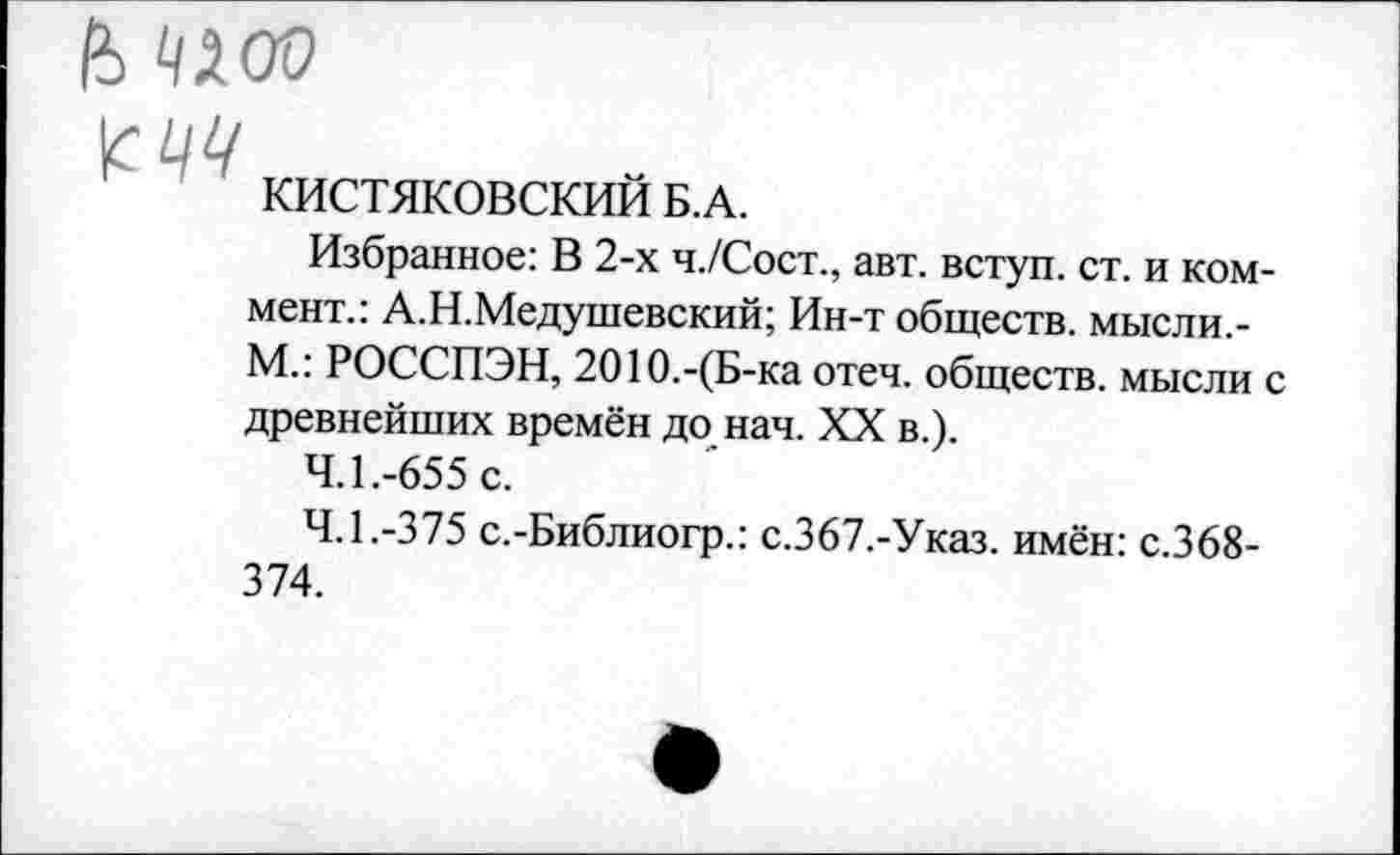 ﻿КИСТЯКОВСКИЙ Б.А.
Избранное: В 2-х ч./Сост., авт. вступ. ст. и коммент.: А.Н.Медушевский; Ин-т обществ, мысли.-М.: РОССПЭН, 2010.-(Б-ка отеч. обществ, мысли с древнейших времён до нач. XX в.).
4.1.	-655 с.
4.1.	-375 с.-Библиогр.: с.367.-Указ. имён: с.368-374.